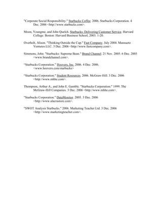 "Corporate Social Responsibility." Starbucks Coffee. 2006. Starbucks Corporation. 4
Dec. 2006 <http://www.starbucks.com>.
Moon, Youngme, and John Quelch. Starbucks: Delivering Customer Service. Harvard
College. Boston: Harvard Business School, 2003. 1-20.
Overholt, Alison. "Thinking Outside the Cup." Fast Company. July 2004. Mansueto
Ventures LLC. 3 Dec. 2006 <http://www.fastcompany.com>.
Simmons, John. "Starbucks: Supreme Bean." Brand Channel. 21 Nov. 2005. 6 Dec. 2003
<www.brandchannel.com>.
“Starbucks Corporation.” Hoovers, Inc. 2006. 4 Dec. 2006.
<www.hoovers.com/starbucks>
“Starbucks Corporation." Student Resources. 2006. McGraw-Hill. 3 Dec. 2006
<http://www.mhhe.com>.
Thompson, Arthur A., and John E. Gamble. "Starbucks Corporation." 1999. The
McGraw-Hill Companies. 3 Dec. 2006 <http://www.mhhe.com>.
"Starbucks Corporation." DataMonitor. 2005. 3 Dec. 2006
<http://www.alacrastore.com>.
"SWOT Analysis Starbucks." 2006. Marketing Teacher Ltd. 3 Dec. 2006
<http://www.marketingteacher.com>.
 