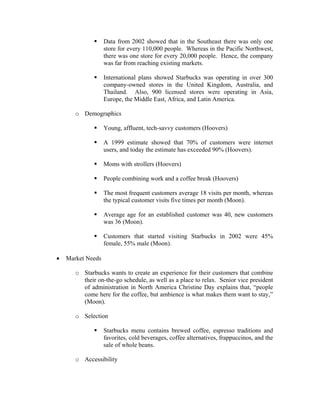 Data from 2002 showed that in the Southeast there was only one
store for every 110,000 people. Whereas in the Pacific Northwest,
there was one store for every 20,000 people. Hence, the company
was far from reaching existing markets.
International plans showed Starbucks was operating in over 300
company-owned stores in the United Kingdom, Australia, and
Thailand. Also, 900 licensed stores were operating in Asia,
Europe, the Middle East, Africa, and Latin America.
o Demographics
Young, affluent, tech-savvy customers (Hoovers)
A 1999 estimate showed that 70% of customers were internet
users, and today the estimate has exceeded 90% (Hoovers).
Moms with strollers (Hoovers)
People combining work and a coffee break (Hoovers)
The most frequent customers average 18 visits per month, whereas
the typical customer visits five times per month (Moon).
Average age for an established customer was 40, new customers
was 36 (Moon).
Customers that started visiting Starbucks in 2002 were 45%
female, 55% male (Moon).
• Market Needs
o Starbucks wants to create an experience for their customers that combine
their on-the-go schedule, as well as a place to relax. Senior vice president
of administration in North America Christine Day explains that, “people
come here for the coffee, but ambience is what makes them want to stay,”
(Moon).
o Selection
Starbucks menu contains brewed coffee, espresso traditions and
favorites, cold beverages, coffee alternatives, frappuccinos, and the
sale of whole beans.
o Accessibility
 