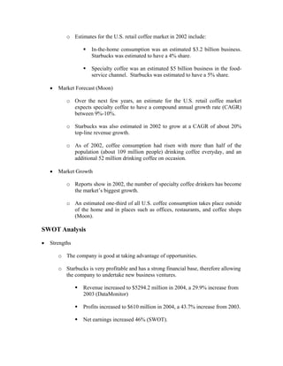 o Estimates for the U.S. retail coffee market in 2002 include:
In-the-home consumption was an estimated $3.2 billion business.
Starbucks was estimated to have a 4% share.
Specialty coffee was an estimated $5 billion business in the food-
service channel. Starbucks was estimated to have a 5% share.
• Market Forecast (Moon)
o Over the next few years, an estimate for the U.S. retail coffee market
expects specialty coffee to have a compound annual growth rate (CAGR)
between 9%-10%.
o Starbucks was also estimated in 2002 to grow at a CAGR of about 20%
top-line revenue growth.
o As of 2002, coffee consumption had risen with more than half of the
population (about 109 million people) drinking coffee everyday, and an
additional 52 million drinking coffee on occasion.
• Market Growth
o Reports show in 2002, the number of specialty coffee drinkers has become
the market’s biggest growth.
o An estimated one-third of all U.S. coffee consumption takes place outside
of the home and in places such as offices, restaurants, and coffee shops
(Moon).
SWOT Analysis
• Strengths
o The company is good at taking advantage of opportunities.
o Starbucks is very profitable and has a strong financial base, therefore allowing
the company to undertake new business ventures.
Revenue increased to $5294.2 million in 2004, a 29.9% increase from
2003 (DataMonitor)
Profits increased to $610 million in 2004, a 43.7% increase from 2003.
Net earnings increased 46% (SWOT).
 