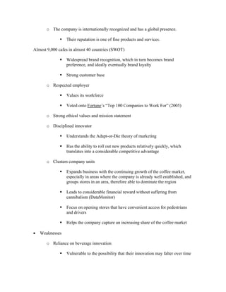 o The company is internationally recognized and has a global presence.
Their reputation is one of fine products and services.
Almost 9,000 cafes in almost 40 countries (SWOT)
Widespread brand recognition, which in turn becomes brand
preference, and ideally eventually brand loyalty
Strong customer base
o Respected employer
Values its workforce
Voted onto Fortune’s “Top 100 Companies to Work For” (2005)
o Strong ethical values and mission statement
o Disciplined innovator
Understands the Adapt-or-Die theory of marketing
Has the ability to roll out new products relatively quickly, which
translates into a considerable competitive advantage
o Clusters company units
Expands business with the continuing growth of the coffee market,
especially in areas where the company is already well established, and
groups stores in an area, therefore able to dominate the region
Leads to considerable financial reward without suffering from
cannibalism (DataMonitor)
Focus on opening stores that have convenient access for pedestrians
and drivers
Helps the company capture an increasing share of the coffee market
• Weaknesses
o Reliance on beverage innovation
Vulnerable to the possibility that their innovation may falter over time
 