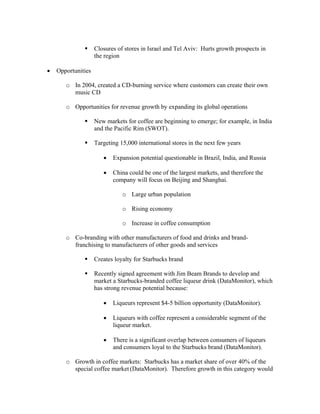 Closures of stores in Israel and Tel Aviv: Hurts growth prospects in
the region
• Opportunities
o In 2004, created a CD-burning service where customers can create their own
music CD
o Opportunities for revenue growth by expanding its global operations
New markets for coffee are beginning to emerge; for example, in India
and the Pacific Rim (SWOT).
Targeting 15,000 international stores in the next few years
• Expansion potential questionable in Brazil, India, and Russia
• China could be one of the largest markets, and therefore the
company will focus on Beijing and Shanghai.
o Large urban population
o Rising economy
o Increase in coffee consumption
o Co-branding with other manufacturers of food and drinks and brand-
franchising to manufacturers of other goods and services
Creates loyalty for Starbucks brand
Recently signed agreement with Jim Beam Brands to develop and
market a Starbucks-branded coffee liqueur drink (DataMonitor), which
has strong revenue potential because:
• Liqueurs represent $4-5 billion opportunity (DataMonitor).
• Liqueurs with coffee represent a considerable segment of the
liqueur market.
• There is a significant overlap between consumers of liqueurs
and consumers loyal to the Starbucks brand (DataMonitor).
o Growth in coffee markets: Starbucks has a market share of over 40% of the
special coffee market (DataMonitor). Therefore growth in this category would
 