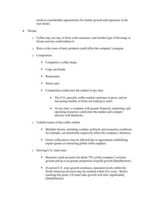 result in considerable opportunities for further growth and expansion in the
near future.
• Threats
o Coffee may not stay in favor with customers, and another type of beverage or
leisure activity could replace it.
o Rises in the costs of dairy products could affect the company’s margins.
o Competition
Competitive coffee shops
Copy cat brands
Restaurants
Street carts
Competition could enter the market at any time.
• The U.S. specialty coffee market continues to grow, and an
increasing number of firms are looking to enter.
• At any time, a company with greater financial, marketing, and
operating resources could enter the market and compete
directly with Starbucks.
o Volatile nature of the coffee market
Multiple factors, including weather, political, and economic conditions
for example, can potentially negatively affect the company’s business.
Green coffee prices may be affected due to agreements establishing
export quotas or restricting global coffee supplies.
o Slowing U.S. retail sales
Domestic retail accounts for about 75% of the company’s revenue
growth and an even greater proportion of profit growth (DataMonitor).
If current U.S. store growth continues, saturation levels within the
North American division may be reached within five years. Before
reaching this point, US retail sales growth will slow significantly
(DataMonitor).
 