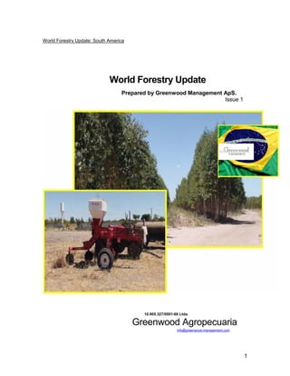 World Forestry Update: South America




                             World Forestry Update
                                  Prepared by Greenwood Management ApS.
                                                                   Issue 1




                                         10.905.327/0001-66 Ltda.

                                       Greenwood Agropecuaria
                                                          info@greenwood-management.com




                                                                                          1
 