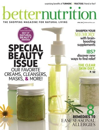 surprising benefits of TURMERIC /// FRUCTOSE: friend or foe?
T H E S H O P P I N G M AG A Z I N E F O R N AT U R A L L I V I N G APRIL 2016 |betternutrition.com
IBS?
discover new
ways to find relief
SHARPEN YOUR
MEMORY
with brain-
boosting
supplements
8REMEDIES T0
EASE SEASONAL
ALLERGIES
THE CLEAR
SKIN DIET,
P. 52
SPECIAL
BEAUTY
ISSUEOUR FAVORITE
CREAMS, CLEANSERS,
MASKS, & MORE!
 