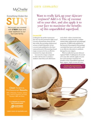 Learn more at mychelle.com
Everything Under the
We’ve got you covered
with 3 NEW clean and
clear additions to our
Sun Care family.
SUN
FREE of Phthalates, Parabens, Sulfates,
Ureas, Artificial Fragrances and Colors,
Petroleum, GMOs and Gluten.
1% of MyChelle Sun Protection
Sales Proceeds Beneﬁt
Coconut Oil
Looking for the perfect moisturizer
that also has the potential to ﬁght acne?
Coconut oil penetrates deep into the
skin while also providing antibacterial
actions to battle blemishes. In fact,
a recent study published in the Inter-
national Journal of Dermatology found
virgin coconut oil to be an eﬀective
treatment for atopic dermatitis.
Coconut oil is unique compared
to other oils because it contains a
medium-chain fatty acid called lauric
Want to really kick up your skincare
regimen? Add 1–2 Tbs. of coconut
oil to your diet, and also apply it to
your face to maximize the benefits
of this unparalleled superfood.
acid, which—when converted into
monolaurin within the body—exhibits
antimicrobial, antibacterial, and antifungal
properties. A 2009 study published in
the Journal of Investigative Dermatology
concluded that lauric acid could be used
as an eﬀective alternative to antibiotic
therapy for acne vulgaris.
Want to really kick up your skincare
regimen? Add 1–2 tablespoons of coconut
oil to your diet, and also apply it to your
face each evening to maximize the
beneﬁts of this unparalleled superfood.
Raw, organic, virgin coconut oil is best.
Product Recommendation:
Barlean’s Organic Virgin Coconut Oil
 