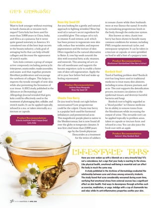 56 • APRIL 2016
Gotu Kola
Want to look younger without resorting
to harsh chemicals or invasive tech-
niques? Gotu kola has been used for
more than 3,000 years in China, India,
and Africa as a panacea, but it never
quite gained notoriety in America. It’s
considered one of the best-kept secrets
in the beauty industry, a holy grail of
antiaging herbs that can help rebuild
collagen and decrease the appearance
of stretch marks.
Gotu kola contains a group of unique
active compound,s including pentacyclic
triterpenes, asiaticosides, madecassosides,
and asiatic acid that, together, promote
ﬁbroblast proliferation and encourage
the synthesis of collagen. This helps to
improve the tensile strength of new skin
while also preventing the formation of
scar tissue. A 2013 study published in the
Advances in Dermatology and
Allergology Journal revealed that gotu
kola could be eﬀectively used in the
treatmentof photoaging skin,cellulite,and
stretch marks. It can be applied topically,
infused in a tea, or taken internally as a
tincture or capsule.
Product Recommendation:
Eclectic Institute Fresh Freeze-Dried
Gotu Kola
Have you ever woken up with a blemish on a very stressful day? It’s
not a coincidence, but a sign that your body is reacting to the stress.
Like physical health, emotional well-being is essential and can affect
the body in much the same way.
A study published in the Archives of Dermatology evaluated the
relationship between acne and stress among university students.
The study found that acne considerably worsened during exam time,
verifying that emotional stress from external sources has a significant
effect on skin health. Find ways to decompress through activities such
as exercise, meditation, or yoga. Indulge with a cup of chamomile tea
and relax while its anti-inflammatory properties soothe your skin.
Rose Hip Seed Oil
Are you looking for a gentle and natural
approach to ﬁghting wrinkles? Rose hip
seed oil is nature’s secret ingredient for
a youthful glow. This unique oil is rich
in vitamin A and retinoic acid, which
has been proven to regenerate new skin
cells, reduce ﬁne wrinkles, and improve
pigmentation and the texture of skin.
Often regarded as the natural alternative
to Retin-A, rose hip seeds nourish the
skin with essential fatty acids, vitamins,
and minerals. This amazing oil acts on
the cell membranes and supports the
keratin migration cycle to enable a faster
rate of skin cell regeneration. Apply the
oil to your face before bed and wake up
feeling rejuvenated.
Product Recommendation:
Aubrey Rosa Mosqueta
Rose Hip Seed Oil
Chaste Tree Berry
Do you tend to break out right before
menstruation? Low progesterone
could be the culprit. Chaste tree berry
is a popular herb used for hormonal
imbalances and premenstrual acne.
This magniﬁcent purple plant is native to
the Mediterranean, but is now found all
over the globe in temperate climates. It
was ﬁrst cited more than 2,000 years
ago by the Greek physician
Dioscorides as a treatment
for the wives of soldiers
to remain chaste while their husbands
were at war (hence the name). It works
by normalizing progesterone levels in
the body through the endocrine system.
Also known as vitex, chaste tree
berry has been shown to beneﬁt many
common conditions for women, including
PMS, irregular menstrual cycles, and
menopause symptoms. It can be taken in
a tincture or capsule, or even sprinkled
on food to add a hint of a peppery taste.
Product Recommendation:
Bluebonnet Standardized Vitex Berry Extract
Burdock Root
Tired of battling problem skin? Burdock
root has long been used in traditional
medicine to treat many skin aliments,
including eczema, dryness, psoriasis, and
acne. This root supports the detoxiﬁcation
process, increases circulation to the
epidermal tissues, and destroys harmful
bacteria and fungi.
Burdock root is highly regarded as
a “blood puriﬁer” in Chinese medicine
for its ability to remove toxins from
the bloodstream while increasing the
output of urine. This versatile root can
be applied topically to problem areas,
taken in capsule or tincture form, and
infused in a tea. You can also juice the
fresh root with an apple.
Product Recommendation:
Nature’s Way Burdock Root
 