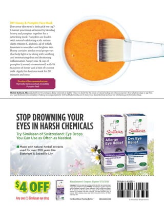 $
4 OFF
Michele Burklund, ND, graduated from the prestigious Bastyr University in Seattle. “I have no doubt that the power of natural healing can enhance anyone’s life at whatever stage or age they
are,” says Burklund, who specializes in helping neurological patients. Visit healthyfashionista.com to learn more about Burklund and read her entertaining and informative blogs.
DIY Honey & Pumpkin Face Mask
Does your skin need a little pick-me-up?
Channel your inner alchemist by blending
honey and pumpkin together for a
refreshing mask. Pumpkins are loaded
with natural exfoliating acids, antioxi-
dants, vitamin C, and zinc, all of which
translate to smoother and brighter skin.
Honey contains antibacterial properties
that help ﬁght acne along with soothing
and moisturizing skin and decreasing
inﬂammation. Simply mix ¼ cup of
pumpkin (canned, unsweetened) with ½
teaspoon of honey and a hint of coconut
milk. Apply this luscious mask for 20
minutes and rinse.
Product Recommendation:
MyChelle Dermaceuticals Incredible
Pumpkin Peel
 