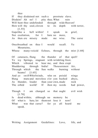 thee
If they disdained not such a prostrate slave.
Disdain! Ah no! I pity thee. What ruin
Will hunt thee undefended through wide Heaven!
How will thy soul, cloven to its depth with terror,
[1.55]
Gapelike a hell within! I speak in grief,
Not exultation, for I hate no more,
As then ere misery made me wise. The curse
Oncebreathed on thee I would recall. Ye
Mountains,
Whose many-voicèd Echoes, through the mist [1.60]
Of cataracts, flung the thunder of that spell!
Ye icy Springs, stagnant with wrinkling frost,
Which vibrated to hear me, and then crept
Shuddering through India! Thouserenest Air,
Through which the Sun walks burning without
beams! [1.65]
And ye swiftWhirlwinds, who on poisèd wings
Hung mute and moveless o'er yon hushed abyss,
As thunder, louder than your own, made rock
The orbèd world! If then my words had power,
Though I am changed so that aught evil wish
[1.70]
Is dead within; although no memory be
Of what is hate, let them not lose it now!
What was that curse? for ye all heard me
speak.
Writing Assignment Guidelines: Love, life, and
 