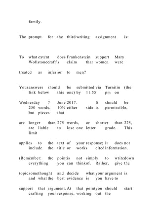 family.
The prompt for the third writing assignment is:
To what extent does Frankenstein support Mary
Wollstonecraft’s claim that women were
treated as inferior to men?
Youranswers should be submitted via Turnitin (the
link below this one) by 11.55 pm on
Wednesday 7 June 2017. It should be
250 words. 10% either side is permissible,
but pieces that
are longer than 275 words, or shorter than 225,
are liable to lose one letter grade. This
limit
applies to the text of your response; it does not
include the title or works cited information.
(Remember: the pointis not simply to writedown
everything you can thinkof. Rather, give the
topicsomethought and decide what your argument is
and what the best evidence is you have to
support that argument. At that pointyou should start
crafting your response, working out the
 