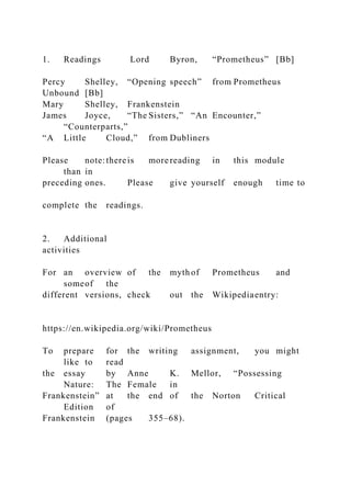 1. Readings Lord Byron, “Prometheus” [Bb]
Percy Shelley, “Opening speech” from Prometheus
Unbound [Bb]
Mary Shelley, Frankenstein
James Joyce, “The Sisters,” “An Encounter,”
“Counterparts,”
“A Little Cloud,” from Dubliners
Please note:thereis more reading in this module
than in
preceding ones. Please give yourself enough time to
complete the readings.
2. Additional
activities
For an overview of the myth of Prometheus and
someof the
different versions, check out the Wikipediaentry:
https://en.wikipedia.org/wiki/Prometheus
To prepare for the writing assignment, you might
like to read
the essay by Anne K. Mellor, “Possessing
Nature: The Female in
Frankenstein” at the end of the Norton Critical
Edition of
Frankenstein (pages 355–68).
 