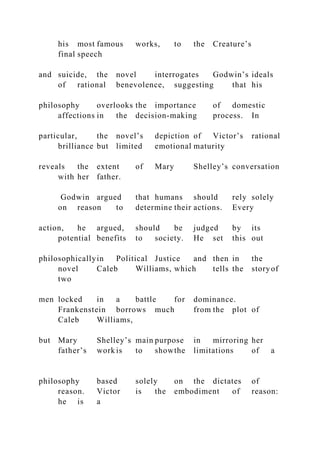his most famous works, to the Creature’s
final speech
and suicide, the novel interrogates Godwin’s ideals
of rational benevolence, suggesting that his
philosophy overlooks the importance of domestic
affections in the decision-making process. In
particular, the novel’s depiction of Victor’s rational
brilliance but limited emotional maturity
reveals the extent of Mary Shelley’s conversation
with her father.
Godwin argued that humans should rely solely
on reason to determine their actions. Every
action, he argued, should be judged by its
potential benefits to society. He set this out
philosophicallyin Political Justice and then in the
novel Caleb Williams, which tells the storyof
two
men locked in a battle for dominance.
Frankenstein borrows much from the plot of
Caleb Williams,
but Mary Shelley’s main purpose in mirroring her
father’s work is to showthe limitations of a
philosophy based solely on the dictates of
reason. Victor is the embodiment of reason:
he is a
 