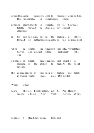 groundbreaking scientist, able to resurrect dead bodies.
His rationality, in otherwords, could
produce greatbenefits to society. He is, however,
fatally flawed: he does not pay enough
attention
to his own feelings, nor to the feelings of others.
Instead of reflecting rationally on his achievement
when he sparks the Creature into life, “breathless
horror and disgust filled [his] heart” (36).
The
emphasis on heart, here, suggests that what he is
missing is the ability to feel. As the novel
reveals,
the consequences of this lack of feeling are fatal:
everyone Victor loves dies. [268 words]
Works Cited.
Mary Shelley, Frankenstein, ed. J. Paul Hunter,
second edition (New York: Norton, 2012).
Module 3 Readings: Love, life, and
 