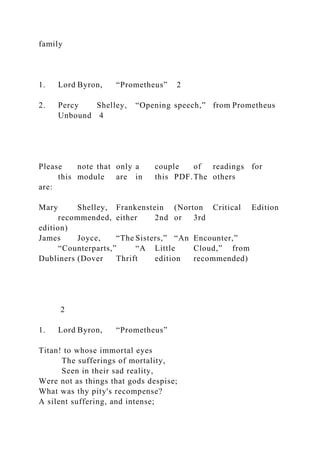 family
1. Lord Byron, “Prometheus” 2
2. Percy Shelley, “Opening speech,” from Prometheus
Unbound 4
Please note that only a couple of readings for
this module are in this PDF.The others
are:
Mary Shelley, Frankenstein (Norton Critical Edition
recommended, either 2nd or 3rd
edition)
James Joyce, “The Sisters,” “An Encounter,”
“Counterparts,” “A Little Cloud,” from
Dubliners (Dover Thrift edition recommended)
2
1. Lord Byron, “Prometheus”
Titan! to whose immortal eyes
The sufferings of mortality,
Seen in their sad reality,
Were not as things that gods despise;
What was thy pity's recompense?
A silent suffering, and intense;
 