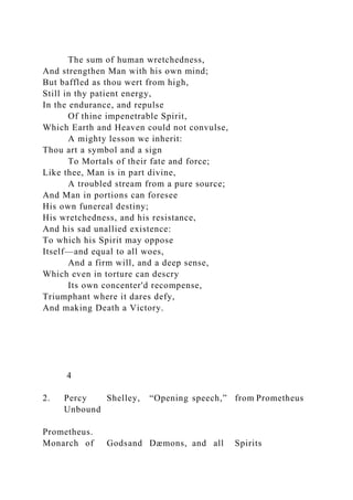 The sum of human wretchedness,
And strengthen Man with his own mind;
But baffled as thou wert from high,
Still in thy patient energy,
In the endurance, and repulse
Of thine impenetrable Spirit,
Which Earth and Heaven could not convulse,
A mighty lesson we inherit:
Thou art a symbol and a sign
To Mortals of their fate and force;
Like thee, Man is in part divine,
A troubled stream from a pure source;
And Man in portions can foresee
His own funereal destiny;
His wretchedness, and his resistance,
And his sad unallied existence:
To which his Spirit may oppose
Itself—and equal to all woes,
And a firm will, and a deep sense,
Which even in torture can descry
Its own concenter'd recompense,
Triumphant where it dares defy,
And making Death a Victory.
4
2. Percy Shelley, “Opening speech,” from Prometheus
Unbound
Prometheus.
Monarch of Godsand Dæmons, and all Spirits
 