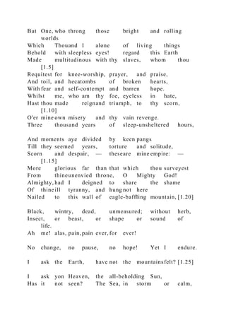 But One, who throng those bright and rolling
worlds
Which Thouand I alone of living things
Behold with sleepless eyes! regard this Earth
Made multitudinous with thy slaves, whom thou
[1.5]
Requitest for knee-worship, prayer, and praise,
And toil, and hecatombs of broken hearts,
With fear and self-contempt and barren hope.
Whilst me, who am thy foe, eyeless in hate,
Hast thou made reignand triumph, to thy scorn,
[1.10]
O'er mine own misery and thy vain revenge.
Three thousand years of sleep-unsheltered hours,
And moments aye divided by keen pangs
Till they seemed years, torture and solitude,
Scorn and despair, — theseare mine empire: —
[1.15]
More glorious far than that which thou surveyest
From thineunenvied throne, O Mighty God!
Almighty, had I deigned to share the shame
Of thineill tyranny, and hung not here
Nailed to this wall of eagle-baffling mountain, [1.20]
Black, wintry, dead, unmeasured; without herb,
Insect, or beast, or shape or sound of
life.
Ah me! alas, pain, pain ever, for ever!
No change, no pause, no hope! Yet I endure.
I ask the Earth, have not the mountainsfelt? [1.25]
I ask yon Heaven, the all-beholding Sun,
Has it not seen? The Sea, in storm or calm,
 