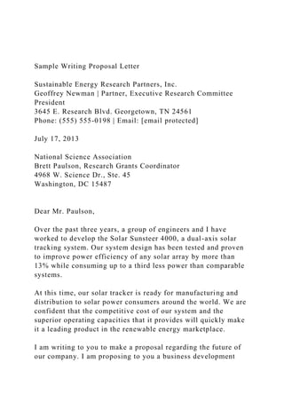 Sample Writing Proposal Letter
Sustainable Energy Research Partners, Inc.
Geoffrey Newman | Partner, Executive Research Committee
President
3645 E. Research Blvd. Georgetown, TN 24561
Phone: (555) 555-0198 | Email: [email protected]
July 17, 2013
National Science Association
Brett Paulson, Research Grants Coordinator
4968 W. Science Dr., Ste. 45
Washington, DC 15487
Dear Mr. Paulson,
Over the past three years, a group of engineers and I have
worked to develop the Solar Sunsteer 4000, a dual-axis solar
tracking system. Our system design has been tested and proven
to improve power efficiency of any solar array by more than
13% while consuming up to a third less power than comparable
systems.
At this time, our solar tracker is ready for manufacturing and
distribution to solar power consumers around the world. We are
confident that the competitive cost of our system and the
superior operating capacities that it provides will quickly make
it a leading product in the renewable energy marketplace.
I am writing to you to make a proposal regarding the future of
our company. I am proposing to you a business development
 