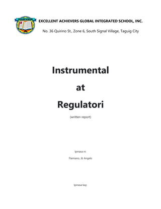 Instrumental
at
Regulatori
(written report)
Ipinasa ni:
Flamiano, Jb Angelo
Ipinasa kay:
EXCELLENT ACHIEVERS GLOBAL INTEGRATED SCHOOL, INC.
No. 36 Quirino St., Zone 6, South Signal Village, Taguig City
 