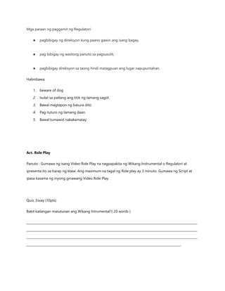 Mga paraan ng paggamit ng Regulatori:
● pagbibigay ng direksyon kung paano gawin ang isang bagay,
● pag bibigay ng wastong panuto sa pagsusulit,
● pagbibigay direksyon sa taong hindi matagpuan ang lugar napupuntahan.
Halimbawa:
1. beware of dog
2. Isulat sa patlang ang titik ng tamang sagot.
3. Bawal magtapon ng basura dito
4. Pag-tuturo ng tamang daan.
5. Bawal tumawid nakakamatay.
Act. Role Play
Panuto : Gumawa ng isang Video Role Play na nagpapakita ng Wikang Instrumental o Regulatori at
ipresenta ito sa harap ng klase. Ang maximum na tagal ng Role play ay 3 minuto. Gumawa ng Script at
ipasa kasama ng inyong ginawang Video Role Play.
Quiz. Essay (10pts)
Bakit kailangan matutunan ang Wikang Intrumental?( 20 words )
________________________________________________________________________________________________________________
________________________________________________________________________________________________________________
________________________________________________________________________________________________________________
_____________________________________________________________________________________________________.
 