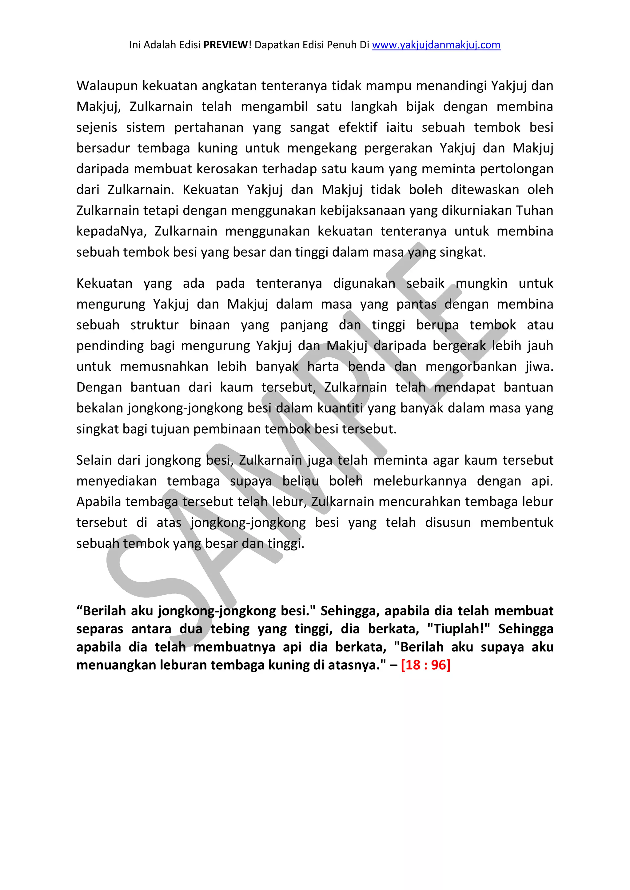 Ini Adalah Edisi PREVIEW! Dapatkan Edisi Penuh Di www.yakjujdanmakjuj.com 
Walaupun kekuatan angkatan tenteranya tidak mampu menandingi Yakjuj dan Makjuj, Zulkarnain telah mengambil satu langkah bijak dengan membina sejenis sistem pertahanan yang sangat efektif iaitu sebuah tembok besi bersadur tembaga kuning untuk mengekang pergerakan Yakjuj dan Makjuj daripada membuat kerosakan terhadap satu kaum yang meminta pertolongan dari Zulkarnain. Kekuatan Yakjuj dan Makjuj tidak boleh ditewaskan oleh Zulkarnain tetapi dengan menggunakan kebijaksanaan yang dikurniakan Tuhan kepadaNya, Zulkarnain menggunakan kekuatan tenteranya untuk membina sebuah tembok besi yang besar dan tinggi dalam masa yang singkat. Kekuatan yang ada pada tenteranya digunakan sebaik mungkin untuk mengurung Yakjuj dan Makjuj dalam masa yang pantas dengan membina sebuah struktur binaan yang panjang dan tinggi berupa tembok atau pendinding bagi mengurung Yakjuj dan Makjuj daripada bergerak lebih jauh untuk memusnahkan lebih banyak harta benda dan mengorbankan jiwa. Dengan bantuan dari kaum tersebut, Zulkarnain telah mendapat bantuan bekalan jongkong-jongkong besi dalam kuantiti yang banyak dalam masa yang singkat bagi tujuan pembinaan tembok besi tersebut. Selain dari jongkong besi, Zulkarnain juga telah meminta agar kaum tersebut menyediakan tembaga supaya beliau boleh meleburkannya dengan api. Apabila tembaga tersebut telah lebur, Zulkarnain mencurahkan tembaga lebur tersebut di atas jongkong-jongkong besi yang telah disusun membentuk sebuah tembok yang besar dan tinggi. “Berilah aku jongkong-jongkong besi." Sehingga, apabila dia telah membuat separas antara dua tebing yang tinggi, dia berkata, "Tiuplah!" Sehingga apabila dia telah membuatnya api dia berkata, "Berilah aku supaya aku menuangkan leburan tembaga kuning di atasnya." – [18 : 96]  