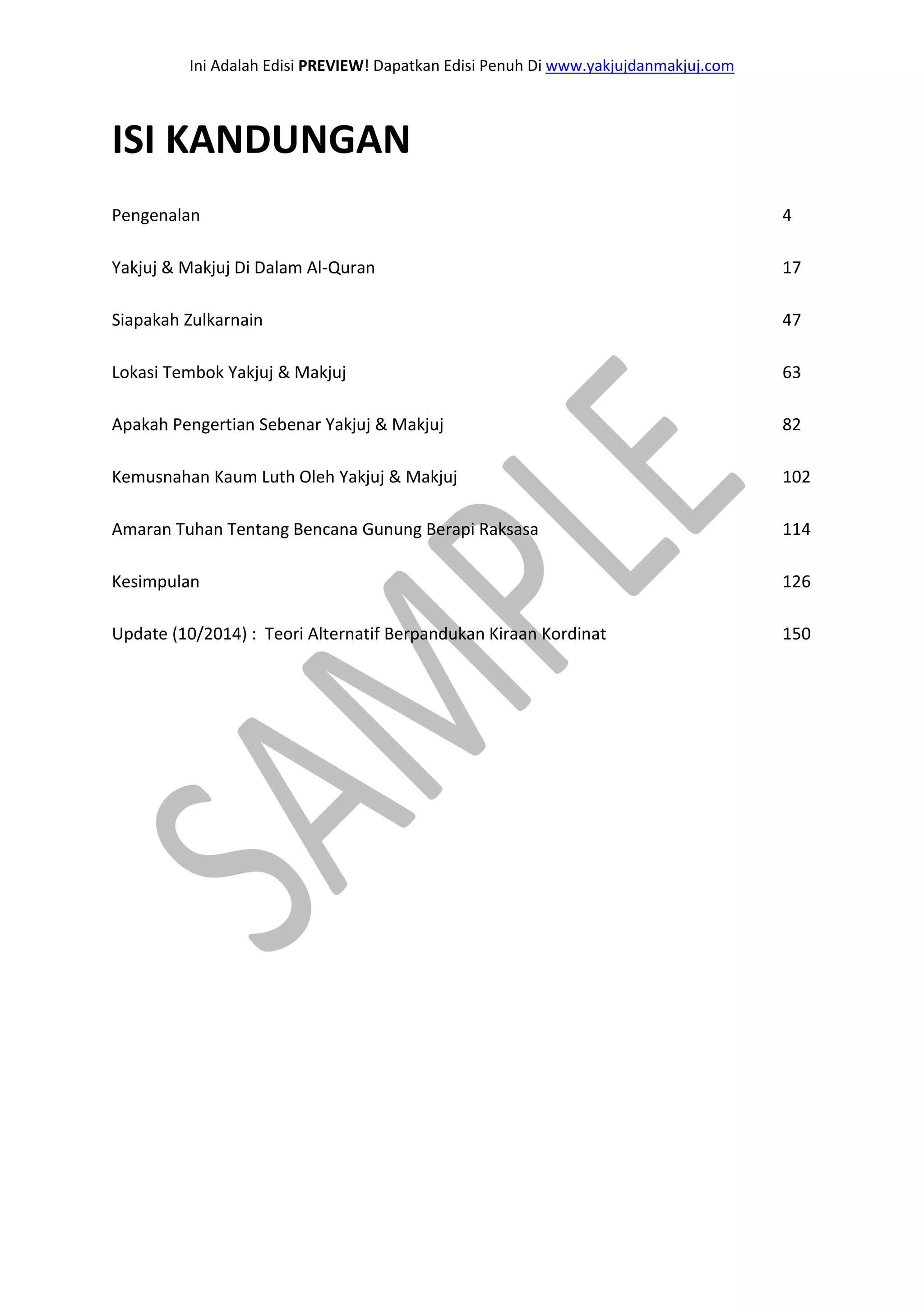 Ini Adalah Edisi PREVIEW! Dapatkan Edisi Penuh Di www.yakjujdanmakjuj.com 
ISI KANDUNGAN Pengenalan 4 Yakjuj & Makjuj Di Dalam Al-Quran 17 Siapakah Zulkarnain 47 Lokasi Tembok Yakjuj & Makjuj 63 Apakah Pengertian Sebenar Yakjuj & Makjuj 82 Kemusnahan Kaum Luth Oleh Yakjuj & Makjuj 102 Amaran Tuhan Tentang Bencana Gunung Berapi Raksasa 114 Kesimpulan 126 Update (10/2014) : Teori Alternatif Berpandukan Kiraan Kordinat 150  