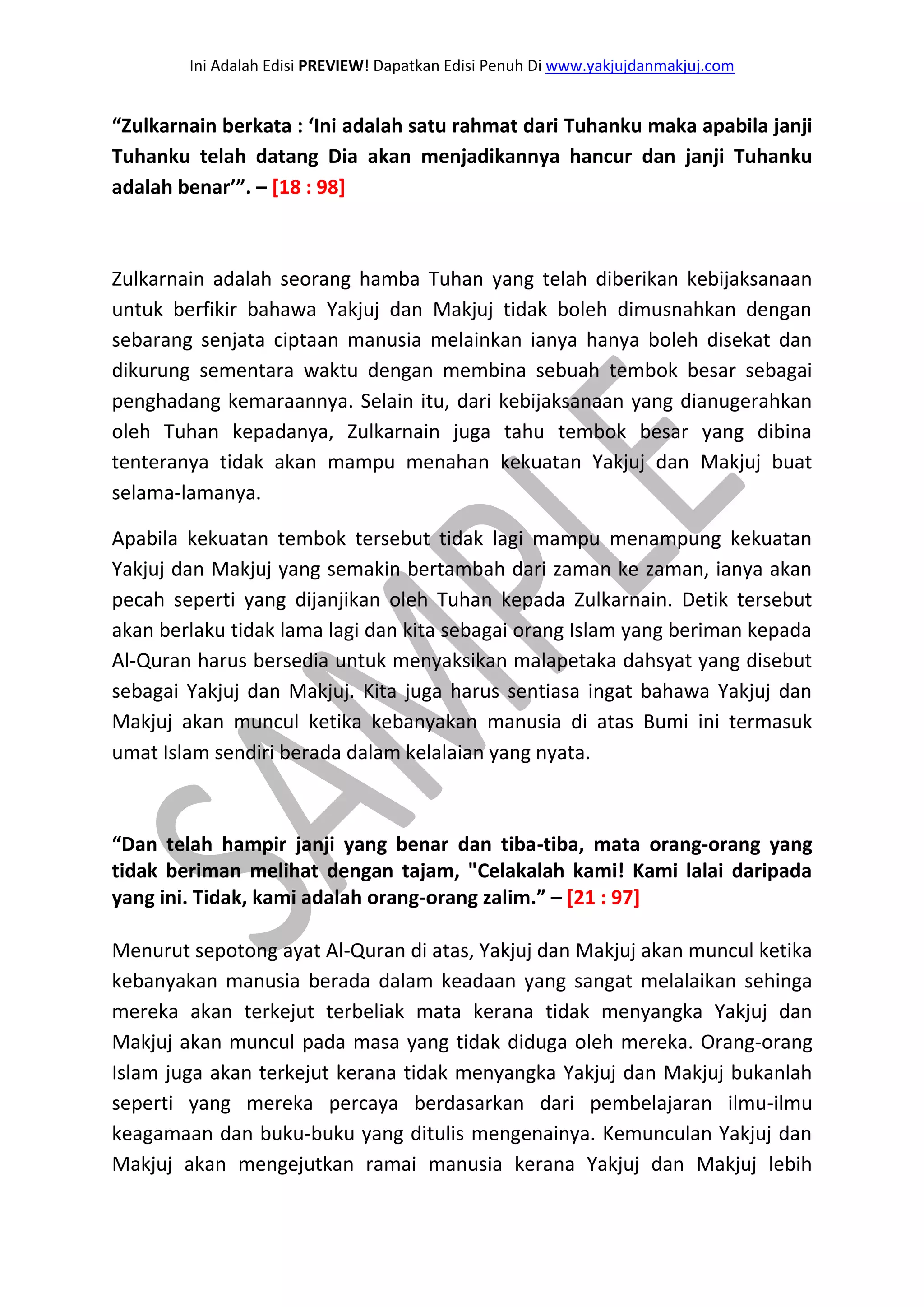 Ini Adalah Edisi PREVIEW! Dapatkan Edisi Penuh Di www.yakjujdanmakjuj.com 
“Zulkarnain berkata : ‘Ini adalah satu rahmat dari Tuhanku maka apabila janji Tuhanku telah datang Dia akan menjadikannya hancur dan janji Tuhanku adalah benar’”. – [18 : 98] Zulkarnain adalah seorang hamba Tuhan yang telah diberikan kebijaksanaan untuk berfikir bahawa Yakjuj dan Makjuj tidak boleh dimusnahkan dengan sebarang senjata ciptaan manusia melainkan ianya hanya boleh disekat dan dikurung sementara waktu dengan membina sebuah tembok besar sebagai penghadang kemaraannya. Selain itu, dari kebijaksanaan yang dianugerahkan oleh Tuhan kepadanya, Zulkarnain juga tahu tembok besar yang dibina tenteranya tidak akan mampu menahan kekuatan Yakjuj dan Makjuj buat selama-lamanya. Apabila kekuatan tembok tersebut tidak lagi mampu menampung kekuatan Yakjuj dan Makjuj yang semakin bertambah dari zaman ke zaman, ianya akan pecah seperti yang dijanjikan oleh Tuhan kepada Zulkarnain. Detik tersebut akan berlaku tidak lama lagi dan kita sebagai orang Islam yang beriman kepada Al-Quran harus bersedia untuk menyaksikan malapetaka dahsyat yang disebut sebagai Yakjuj dan Makjuj. Kita juga harus sentiasa ingat bahawa Yakjuj dan Makjuj akan muncul ketika kebanyakan manusia di atas Bumi ini termasuk umat Islam sendiri berada dalam kelalaian yang nyata. “Dan telah hampir janji yang benar dan tiba-tiba, mata orang-orang yang tidak beriman melihat dengan tajam, "Celakalah kami! Kami lalai daripada yang ini. Tidak, kami adalah orang-orang zalim.” – [21 : 97] 
Menurut sepotong ayat Al-Quran di atas, Yakjuj dan Makjuj akan muncul ketika kebanyakan manusia berada dalam keadaan yang sangat melalaikan sehinga mereka akan terkejut terbeliak mata kerana tidak menyangka Yakjuj dan Makjuj akan muncul pada masa yang tidak diduga oleh mereka. Orang-orang Islam juga akan terkejut kerana tidak menyangka Yakjuj dan Makjuj bukanlah seperti yang mereka percaya berdasarkan dari pembelajaran ilmu-ilmu keagamaan dan buku-buku yang ditulis mengenainya. Kemunculan Yakjuj dan Makjuj akan mengejutkan ramai manusia kerana Yakjuj dan Makjuj lebih  