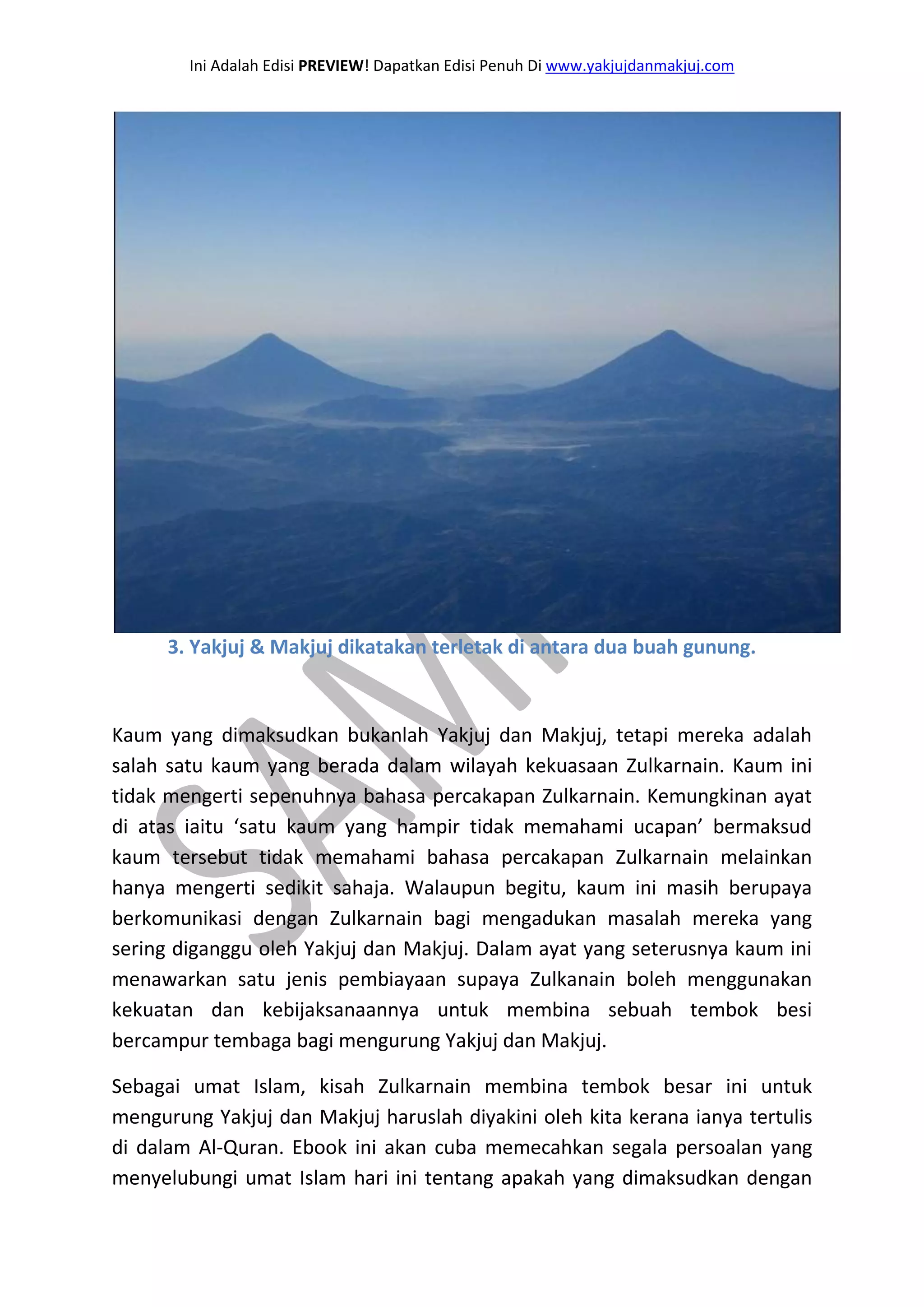 Ini Adalah Edisi PREVIEW! Dapatkan Edisi Penuh Di www.yakjujdanmakjuj.com 
3. Yakjuj & Makjuj dikatakan terletak di antara dua buah gunung. Kaum yang dimaksudkan bukanlah Yakjuj dan Makjuj, tetapi mereka adalah salah satu kaum yang berada dalam wilayah kekuasaan Zulkarnain. Kaum ini tidak mengerti sepenuhnya bahasa percakapan Zulkarnain. Kemungkinan ayat di atas iaitu ‘satu kaum yang hampir tidak memahami ucapan’ bermaksud kaum tersebut tidak memahami bahasa percakapan Zulkarnain melainkan hanya mengerti sedikit sahaja. Walaupun begitu, kaum ini masih berupaya berkomunikasi dengan Zulkarnain bagi mengadukan masalah mereka yang sering diganggu oleh Yakjuj dan Makjuj. Dalam ayat yang seterusnya kaum ini menawarkan satu jenis pembiayaan supaya Zulkanain boleh menggunakan kekuatan dan kebijaksanaannya untuk membina sebuah tembok besi bercampur tembaga bagi mengurung Yakjuj dan Makjuj. 
Sebagai umat Islam, kisah Zulkarnain membina tembok besar ini untuk mengurung Yakjuj dan Makjuj haruslah diyakini oleh kita kerana ianya tertulis di dalam Al-Quran. Ebook ini akan cuba memecahkan segala persoalan yang menyelubungi umat Islam hari ini tentang apakah yang dimaksudkan dengan  