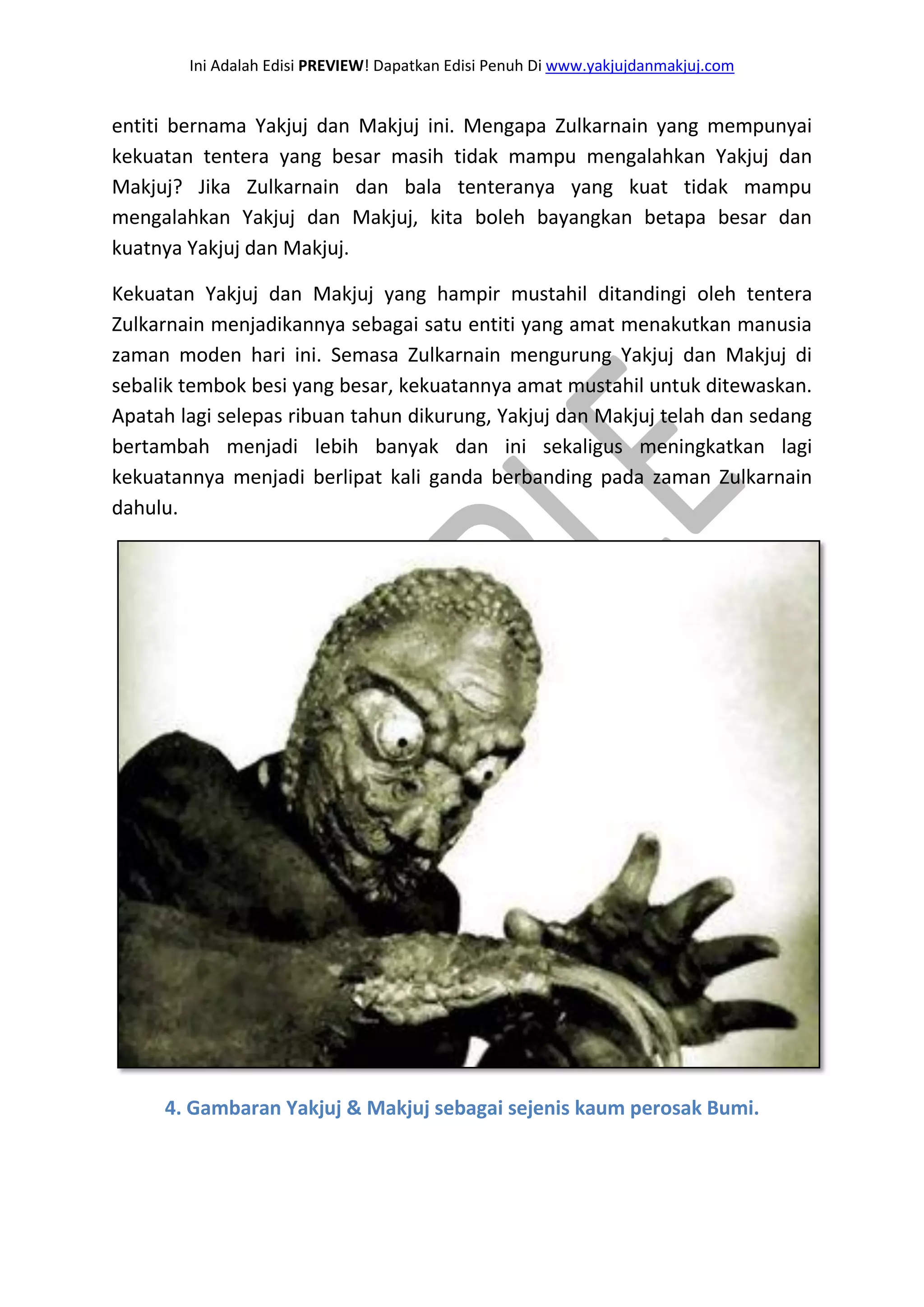 Ini Adalah Edisi PREVIEW! Dapatkan Edisi Penuh Di www.yakjujdanmakjuj.com 
entiti bernama Yakjuj dan Makjuj ini. Mengapa Zulkarnain yang mempunyai kekuatan tentera yang besar masih tidak mampu mengalahkan Yakjuj dan Makjuj? Jika Zulkarnain dan bala tenteranya yang kuat tidak mampu mengalahkan Yakjuj dan Makjuj, kita boleh bayangkan betapa besar dan kuatnya Yakjuj dan Makjuj. Kekuatan Yakjuj dan Makjuj yang hampir mustahil ditandingi oleh tentera Zulkarnain menjadikannya sebagai satu entiti yang amat menakutkan manusia zaman moden hari ini. Semasa Zulkarnain mengurung Yakjuj dan Makjuj di sebalik tembok besi yang besar, kekuatannya amat mustahil untuk ditewaskan. Apatah lagi selepas ribuan tahun dikurung, Yakjuj dan Makjuj telah dan sedang bertambah menjadi lebih banyak dan ini sekaligus meningkatkan lagi kekuatannya menjadi berlipat kali ganda berbanding pada zaman Zulkarnain dahulu. 
4. Gambaran Yakjuj & Makjuj sebagai sejenis kaum perosak Bumi.  