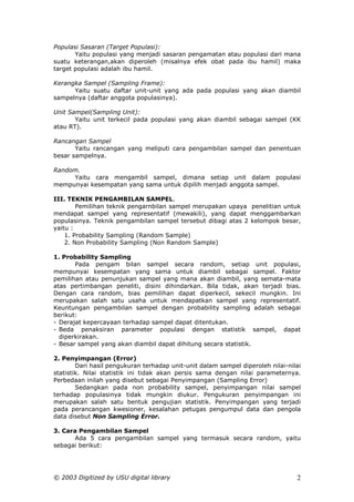 Populasi Sasaran (Target Populasi):
       Yaitu populasi yang menjadi sasaran pengamatan atau populasi dari mana
suatu keterangan,akan diperoleh (misalnya efek obat pada ibu hamil) maka
target populasi adalah ibu hamil.

Kerangka Sampel (Sampling Frame):
      Yaitu suatu daftar unit-unit yang ada pada populasi yang akan diambil
sampelnya (daftar anggota populasinya).

Unit Sampel(Sampling Unit):
       Yaitu unit terkecil pada populasi yang akan diambil sebagai sampel (KK
atau RT).

Rancangan Sampel
       Yaitu rancangan yang meliputi cara pengambilan sampel dan penentuan
besar sampelnya.

Random.
     Yaitu cara mengambil sampel, dimana setiap unit dalam populasi
mempunyai kesempatan yang sama untuk dipilih menjadi anggota sampel.

III. TEKNIK PENGAMBILAN SAMPEL.
        Pemilihan teknik pengarnbilan sampel merupakan upaya penelitian untuk
mendapat sampel yang representatif (mewakili), yang dapat menggambarkan
populasinya. Teknik pengambilan sampel tersebut dibagi atas 2 kelompok besar,
yaitu :
    1. Probability Sampling (Random Sample)
    2. Non Probability Sampling (Non Random Sample)

1. Probability Sampling
       Pada pengam bilan sampel secara random, setiap unit populasi,
mempunyai kesempatan yang sama untuk diambil sebagai sampel. Faktor
pemilihan atau penunjukan sampel yang mana akan diambil, yang semata-mata
atas pertimbangan peneliti, disini dihindarkan. Bila tidak, akan terjadi bias.
Dengan cara random, bias pemilihan dapat diperkecil, sekecil mungkin. Ini
merupakan salah satu usaha untuk mendapatkan sampel yang representatif.
Keuntungan pengambilan sampel dengan probability sampling adalah sebagai
berikut:
- Derajat kepercayaan terhadap sampel dapat ditentukan.
- Beda penaksiran parameter populasi dengan statistik sampel, dapat
  diperkirakan.
- Besar sampel yang akan diambil dapat dihitung secara statistik.

2. Penyimpangan (Error)
        Dari hasil pengukuran terhadap unit-unit dalam sampel diperoleh nilai-nilai
statistik. Nilai statistik ini tidak akan persis sama dengan nilai parameternya.
Perbedaan inilah yang disebut sebagai Penyimpangan (Sampling Error)
        Sedangkan pada non probability sampel, penyimpangan nilai sampel
terhadap populasinya tidak mungkin diukur. Pengukuran penyimpangan ini
merupakan salah satu bentuk pengujian statistik. Penyimpangan yang terjadi
pada perancangan kwesioner, kesalahan petugas pengumpul data dan pengola
data disebut Non Sampling Error.

3. Cara Pengambilan Sampel
      Ada 5 cara pengambilan sampel yang termasuk secara random, yaitu
sebagai berikut:




© 2003 Digitized by USU digital library                                          2
 