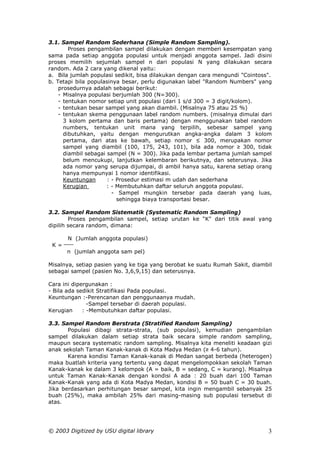 3.1. Sampel Random Sederhana (Simple Random Sampling).
        Proses pengambilan sampel dilakukan dengan memberi kesempatan yang
sama pada setiap anggota populasi untuk menjadi anggota sampel. Jadi disini
proses memilih sejumlah sampel n dari populasi N yang dilakukan secara
random. Ada 2 cara yang dikenal yaitu:
a. Bila jumlah populasi sedikit, bisa dilakukan dengan cara mengundi "Cointoss".
b. Tetapi bila populasinya besar, perlu digunakan label "Random Numbers" yang
    prosedurnya adalah sebagai berikut:
    - Misalnya populasi berjumlah 300 (N=300).
    - tentukan nomor setiap unit populasi (dari 1 s/d 300 = 3 digit/kolom).
    - tentukan besar sampel yang akan diambil. (Misalnya 75 atau 25 %)
    - tentukan skema penggunaan label random numbers. (misalnya dimulai dari
      3 kolom pertama dan baris pertama) dengan menggunakan tabel random
      numbers, tentukan unit mana yang terpilih, sebesar sampel yang
      dibutuhkan, yaitu dengan mengurutkan angka-angka dalam 3 kolom
      pertama, dari atas ke bawah, setiap nomor ≤ 300, merupakan nomor
      sampel yang diambil (100, 175, 243, 101), bila ada nomor ≥ 300, tidak
      diambil sebagai sampel (N = 300). Jika pada lembar pertama jumlah sampel
      belum mencukupi, lanjutkan kelembaran berikutnya, dan seterusnya. Jika
      ada nomor yang serupa dijumpai, di ambil hanya satu, karena setiap orang
      hanya mempunyai 1 nomor identifikasi.
      Keuntungan      : - Prosedur estimasi m udah dan sederhana
      Kerugian        : - Membutuhkan daftar seluruh anggota populasi.
                        - Sampel mungkin tersebar pada daerah yang luas,
                          sehingga biaya transportasi besar.

3.2. Sampel Random Sistematik (Systematic Random Sampling)
        Proses pengambilan sampel, setiap urutan ke “K" dari titik awal yang
dipilih secara random, dimana:

       N (Jumlah anggota populasi)
 K=
      n (jumlah anggota sam pel)

Misalnya, setiap pasien yang ke tiga yang berobat ke suatu Rumah Sakit, diambil
sebagai sampel (pasien No. 3,6,9,15) dan seterusnya.

Cara ini dipergunakan :
- Bila ada sedikit Stratifikasi Pada populasi.
Keuntungan :-Perencanan dan penggunaanya mudah.
               -Sampel tersebar di daerah populasi.
Kerugian     : -Membutuhkan daftar populasi.

3.3. Sampel Random Berstrata (Stratified Random Sampling)
       Populasi dibagi strata-strata, (sub populasi), kemudian pengambilan
sampel dilakukan dalam setiap strata baik secara simple random sampling,
maupun secara systematic random sampling. Misalnya kita meneliti keadaan gizi
anak sekolah Taman Kanak-kanak di Kota Madya Medan (≥ 4-6 tahun).
       Karena kondisi Taman Kanak-kanak di Medan sangat berbeda (heterogen)
maka buatlah kriteria yang tertentu yang dapat mengelompokkan sekolah Taman
Kanak-kanak ke dalam 3 kelompok (A = baik, B = sedang, C = kurang). Misalnya
untuk Taman Kanak-Kanak dengan kondisi A ada : 20 buah dari 100 Taman
Kanak-Kanak yang ada di Kota Madya Medan, kondisi B = 50 buah C = 30 buah.
Jika berdasarkan perhitungan besar sampel, kita ingin mengambil sebanyak 25
buah (25%), maka ambilah 25% dari masing-masing sub populasi tersebut di
atas.




© 2003 Digitized by USU digital library                                       3
 