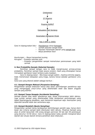 (Indonesia)


                                    27 Propinsi


                                  Propinsi SUMUT


                               Kabupaten Deli Serdang


                           Kecamatan Hamparan Perak


                                Ada 3 SMA (± 2000)

Cara ini dipergunakan bila:-   Populasinya cukup homogen
                          -    Jumlah populasi sangat besar
                          -    Populasi menempati daerah yang sangat luas
                          -    Biaya penelitian kecil


Keuntungan: - Biaya transportasi kurang
Kerugian: - Prosedur estimasi sulit
          - Prosedur pengambilan sampel memerlukan perencanaan yang lebih
            cermat

4. Non Probability Sample (Selected Sample)
       Pemilihan sampel dengan cara ini tidak menghiraukan prinsip-prinsip
probability. Pemilihan sampel tidak secara random. Hasil yang diharapkan hanya
merupakan gambaran kasar tentana suatu keadaan.
       Cara ini dipergunakan : Bila biaya sangat sedikit , hasilnya diminta segera,
tidak memerlukan ketepatan yanq tingqi, karena hanya sekedar gambaran umu
saja.
Cara-cara yang dikenal adalah sebagai berikut :

4.1. Sampel Dengan Maksud (Purposive Samping).
Pengambilan sampel dilakukan hanya atas dasar pertimbangan penelitinya saja
yang menganggap unsur-unsur yang dikehendaki telah ada dalam anggota
sampel yang diambil.

4.2. Sampel Tanpa Sengaja (Accidental Sampling).
Sampel diambil atas dasar seandainya saja, tanpa direncanakan lebih dahulu.
Juga jumlah sampel yang dikehenadaki tidak berdasrkan pertimbangan yang
dapat dipertanggung jawabkan, asal memenuhi keperluan saja. Kesimpulan yang
diperoleh bersifat kasar dan sementara saja.

4.3. Sampel Berjatah (Quota Sampling).
Pengambilan sampel hanya berdasarkan pertimbangan peneliti saja, hanya disini
besar dan kriteria sampel telah ditentukan lebih dahulu. Misalnya Sampel yang
akan di ambil berjumlah 100 orang dengan perincian 50 laki dan 50 perempuan
yang berumur 15-40 tahun. Cara ini dipergunakan kalau peneliti mengenal betul
daerah dan situasi daerah dimana penelitian akan dilakukan.




© 2003 Digitized by USU digital library                                          5
 