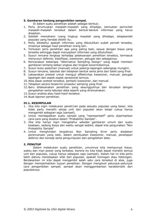 5. Gambaran tentang pengambilan sampel.
        Di dalam suatu penelitian adalah sebagai berikut;
1. Perlu dirumuskan masalah-masalah yang dihadapi, kemudian perincilah
    masalah-masalah tersebut dalam bentuk-bentuk informasi yang harus
    disajikan.
2. Setelah memahami ruang lingkup masalah yang dihadapi, tetapkanlah
    populasi yang hendak diteliti itu.
3. Perlu diketahui apakah informasi yang dibutuhkan sudah pernah tersedia,
    misalnya sebagai hasil penelitian orang lain.
4. Tentukan jenis penelitian apa yang paling baik, sesuai dengan biaya yang
    tersedia sehingga dapat menyajikan informasi yang dibutuhkan.
5. Susun rencana lengkap terhadap pelaksanaan penelitian tersebut, termasuk
    menyusun defenisi, klasifikasi, kwesioner, petugas dan sebagainya.
6. Rencanakan beberapa "Alternative Sampling Design" yang dapat memberi
    gambaran tentang beban ongkos dan tingkat kecermatannya.
7. Susun buku pedoman (manual) untuk pekerja lapangan selengkap mungkin.
8. Susun rencana, tabulasi dan tetapkan bentuk serta jenis dari tabel yang final.
9. Laksanakan pretest untuk menguji effektivitas kwesioner, manual, petugas
    lapangan dan aspek-aspek oprasional lainnya.
10. Atas dasar pretest tersebut, perbaiki kwesioner, dan manual.
11. Tetapkan secara terperinci prosedur samping yang final.
12. Baru dilaksanakan penelitian yang sesungguhnya dan teruskan dengan
    pengolahan serta tabulasi data seperti yang direncanakan.
13. Susun analisa atau hasil-hasil tersebut.
14. Buat laporan penelitian.

IV.1. KESIMPULAN
1. Jika kita ingin melakukan peneli1ian pada sesuatu populasi yang besar, kita
   tidak perlu meneliti setiap unit dari populasi akan tetapi cukup hanya
   mengambil sebagian saja (sampel).
2. Untuk mendapatkan suatu sampel yang "representatif” perlu diperhatikan
   cara-cara yang disebut dalam "Probability Sample".
3. Jika kita hanya ingin mengetahui sekedar gambaran umum dari suatu
   keadaan, sedang biaya dan waktu sangat sedikit, dapat kita pergunakan "Non
   Probability Sample"
4. Untuk menghindari terjadinya Non Sampling Error perlu diadakan
   perencanaan yang baik, dalam pembuatan kwesioner, manual, penetapan
   defenisi dan konsep serta pengumpulan dan pengolahan data.

2. PENUTUP
       Dalam melakukan suatu penelitian, umumnya kita mempunyai biaya,
waktu dan man power yang terbatas. Karena itu kita tidak dapat meneliti semua
unit dari populasi, cukup hanya sebagian saja (sampel). Dalam hal ini kita perlu
lebih dahulu menetapkan sifat dari populasi, apakah homogen atau heterogen.
Berdasarkan ini kita dapat mengambil salah satu cara tersebut di atas, juga
dengan memperhatikan tujuan penelitian. Dengan mengikuti petunjuk-petunjuk
cara pengambilan sampel, sampel akan menggambarkan karakteristik dari
populasinya.




© 2003 Digitized by USU digital library                                        6
 