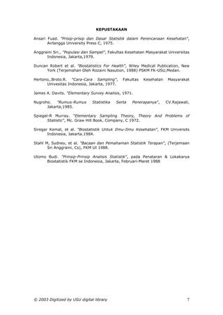 KEPUSTAKAAN

Ansari Fuad. "Prisip-prisip dan Dasar Statistik dalam Perencanaan Kesehatan",
       Airlangga University Press C, 1975.

Anggraini Sri., "Populasi dan Sampel", Fakultas Kesehatan Masyarakat Universitas
      Indonesia, Jakarta,1979.

Duncan Robert et al. "Biostatistics For Health", Wiley Medical Publication, New
      York (Terjemahan Oleh Rozaini Nasution, 1988) PSKM FK-USU,Medan.

Hertono,.Broto.R. "Cara-Cara Sampling",        Fakultas   Kesehatan    Masyarakat
      Univesitas Indonesia, Jakarta, 1977.

James A. Davits. “Elementary Survey Analisis, 1971.

Nugroho.   "Rumus-Rumus        Statistika   Serta   Penerapanya",     CV.Rajawali,
      Jakarta,1985.

Spiegel-R Murray. “Elementary Sampling Theory, Theory And Problems of
       Statistic", Mc. Graw Hill Book, Company, C 1972.

Siregar Kemal, et al. "Biostatistik Untuk Ilmu-Ilmu Kesehatan", FKM Universits
       Indonesia, Jakarta.1984.

Stahl M, Sydney, et al. "Bacaan dan Pemahaman Statistik Terapan", (Terjemaan
       Sri Anggraini, Cs), FKM UI 1988.

Utomo Budi. "Prinsip-Prinsip Analisis Statistik", pada Penataran & Lokakarya
     Biostatistik FKM se Indonesia, Jakarta, Februari-Maret 1988




© 2003 Digitized by USU digital library                                         7
 