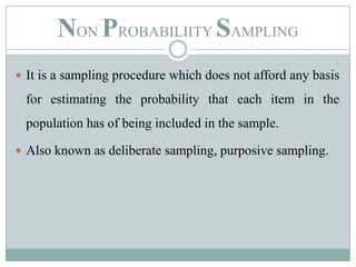 NON PROBABILIITY SAMPLINGIt is a sampling procedure which does not afford any basis for estimating the probability that each item in the population has of being included in the sample. Also known as deliberate sampling, purposive sampling.