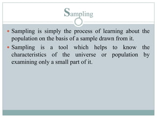 SamplingSampling is simply the process of learning about the population on the basis of a sample drawn from it.Sampling is a tool which helps to know the characteristics of the universe or population by examining only a small part of it.