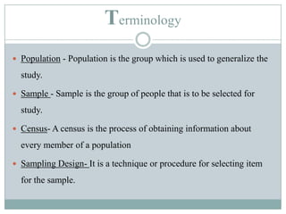 TerminologyPopulation - Population is the group which is used to generalize the study.Sample - Sample is the group of people that is to be selected for study.Census- A census is the process of obtaining information about every member of a populationSampling Design- It is a technique or procedure for selecting item for the sample. 