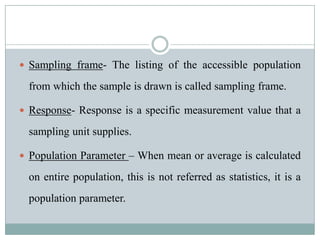 Sampling frame- The listing of the accessible population from which the sample is drawn is called sampling frame.Response- Response is a specific measurement value that a sampling unit supplies.Population Parameter – When mean or average is calculated on entire population, this is not referred as statistics, it is a population parameter.
