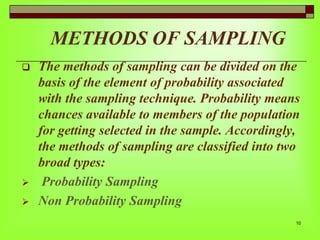 METHODS OF SAMPLING





The methods of sampling can be divided on the
basis of the element of probability associated
with the sampling technique. Probability means
chances available to members of the population
for getting selected in the sample. Accordingly,
the methods of sampling are classified into two
broad types:
Probability Sampling
Non Probability Sampling
10

 
