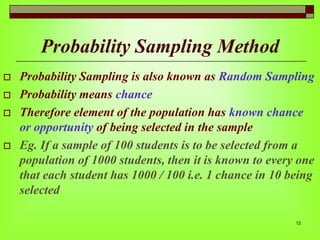 Probability Sampling Method






Probability Sampling is also known as Random Sampling
Probability means chance
Therefore element of the population has known chance
or opportunity of being selected in the sample
Eg. If a sample of 100 students is to be selected from a
population of 1000 students, then it is known to every one
that each student has 1000 / 100 i.e. 1 chance in 10 being
selected
12

 