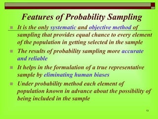 Features of Probability Sampling






It is the only systematic and objective method of
sampling that provides equal chance to every element
of the population in getting selected in the sample
The results of probability sampling more accurate
and reliable
It helps in the formulation of a true representative
sample by eliminating human biases
Under probability method each element of
population known in advance about the possibility of
being included in the sample
13

 