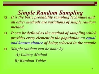 Simple Random Sampling







It is the basic probability sampling technique and
all other methods are variations of simple random
method.
It can be defined as the method of sampling which
provides every element in the population an equal
and known chance of being selected in the sample.
Simple random can be done by
A) Lottery Method
B) Random Tables
15

 