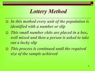 Lottery Method






In this method every unit of the population is
identified with a number or slip
This small number chits are placed in a box,
well mixed and then a person is asked to take
out a lucky slip
This process is continued until the required
size of the sample achieved
16

 