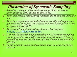 Illustration of Systematic Sampling









Selecting a sample of 100 students out of 1000, the sample
interval will be 1000 divided by 100 i.e.10.
Then make small chits bearing numbers 1to 10 and put them into
a box
Then by using lottery method withdraw one slip and suppose we
get number 5 then proceed to select numbers starting with 5 with
a regular interval of 10.
The selected sample consists of elements bearing nos.
5,15,25,..........105,115 and so on .
It should be noted that up to selecting no.5,Systematic sampling
can be treated as probability sampling and afterwards it is nonprobability because the chances of other elements are certainly
affected
In this example numbers other than 5 have no chance of being
selected
19

 
