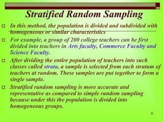 Stratified Random Sampling







In this method, the population is divided and subdivided with
homogeneous or similar characteristics
For example, a group of 200 college teachers can be first
divided into teachers in Arts faculty, Commerce Faculty and
Science Faculty.
After dividing the entire population of teachers into such
classes called strata, a sample is selected from each stratum of
teachers at random. These samples are put together to form a
single sample.
Stratified random sampling is more accurate and
representative as compared to simple random sampling
because under this the population is divided into
homogeneous groups.
20

 