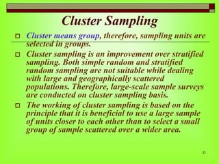 Cluster Sampling





Cluster means group, therefore, sampling units are
selected in groups.
Cluster sampling is an improvement over stratified
sampling. Both simple random and stratified
random sampling are not suitable while dealing
with large and geographically scattered
populations. Therefore, large-scale sample surveys
are conducted on cluster sampling basis.
The working of cluster sampling is based on the
principle that it is beneficial to use a large sample
of units closer to each other than to select a small
group of sample scattered over a wider area.
21

 