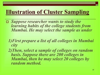 Illustration of Cluster Sampling


Suppose researcher wants to study the
learning habits of the college students from
Mumbai. He may select the sample as under

1)First prepare a list of all colleges in Mumbai
city
2)Then, select a sample of colleges on random
basis. Suppose there are 200 colleges in
Mumbai, then he may select 20 colleges by
random method.
22

 