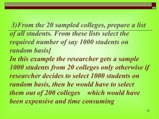 3)From the 20 sampled colleges, prepare a list
of all students. From these lists select the
required number of say 1000 students on
random basis]
In this example the researcher gets a sample
1000 students from 20 colleges only otherwise if
researcher decides to select 1000 students on
random basis, then he would have to select
them out of 200 colleges which would have
been expensive and time consuming
23

 