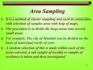 Area Sampling








It is a method of cluster sampling and used in connection
with selection of samples area with help of maps.
The procedure is to divide the large areas into several
small areas.
For example, The city of Mumbai can be divided on the
basis of municipal wards of zone
A random selection of this is made within each of the
areas selected; a sub sample of locality or sample of
residence is taken and then investigated.
24

 