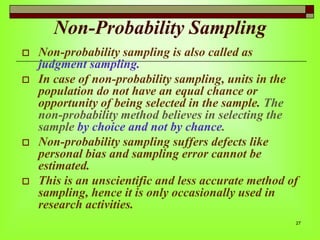 Non-Probability Sampling







Non-probability sampling is also called as
judgment sampling.
In case of non-probability sampling, units in the
population do not have an equal chance or
opportunity of being selected in the sample. The
non-probability method believes in selecting the
sample by choice and not by chance.
Non-probability sampling suffers defects like
personal bias and sampling error cannot be
estimated.
This is an unscientific and less accurate method of
sampling, hence it is only occasionally used in
research activities.
27

 