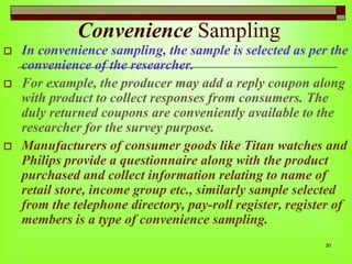 Convenience Sampling





In convenience sampling, the sample is selected as per the
convenience of the researcher.
For example, the producer may add a reply coupon along
with product to collect responses from consumers. The
duly returned coupons are conveniently available to the
researcher for the survey purpose.
Manufacturers of consumer goods like Titan watches and
Philips provide a questionnaire along with the product
purchased and collect information relating to name of
retail store, income group etc., similarly sample selected
from the telephone directory, pay-roll register, register of
members is a type of convenience sampling.
30

 