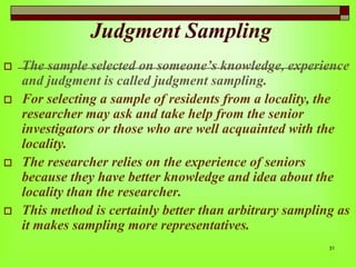 Judgment Sampling








The sample selected on someone’s knowledge, experience
and judgment is called judgment sampling.
For selecting a sample of residents from a locality, the
researcher may ask and take help from the senior
investigators or those who are well acquainted with the
locality.
The researcher relies on the experience of seniors
because they have better knowledge and idea about the
locality than the researcher.
This method is certainly better than arbitrary sampling as
it makes sampling more representatives.
31

 